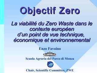 Objectif Zero
La viabilité du Zero Waste dans le
contexte européen
d’un point de vue technique,
économique et environnemental
Enzo Favoino
Scuola Agraria del Parco di Monza
Chair, Scientific Committee, ZWE

 