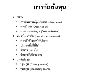 การวัดต้นทุน
•

•

•

วิธีวัด

•
•
•

การสัมภาษณ์ผู้ที่เกี่ยวข้อง (Interview)
การสังเกต (Observation)
การรวบรวมข้อมูล (Data collection)

หน่วยในการวัด (Unit of measurement)

•
•
•
•

เวลาที่ใช้ในการให้บริการ
ปริมาณพื้นที่ที่ใช้
จํานวน test ที่ใช้
จํานวนวันที่ขาดงาน

แหล่งข้อมูล

•
•

ปฐมภูมิ (Primary source)
ทุติยภูมิ (Secondary source)

 