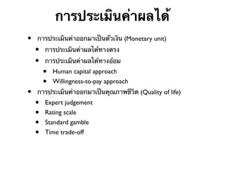 การประเมินค่าผลได้
•

•

การประเมินค่าออกมาเป็นตัวเงิน (Monetary unit)

•
•

การประเมินค่าผลได้ทางตรง
การประเมินค่าผลได้ทางอ้อม

•
•

Human capital approach
Willingness-to-pay approach

การประเมินค่าออกมาเป็นคุณภาพชีวิต (Quality of life)

•
•
•
•

Expert judgement
Rating scale
Standard gamble
Time trade-off

 