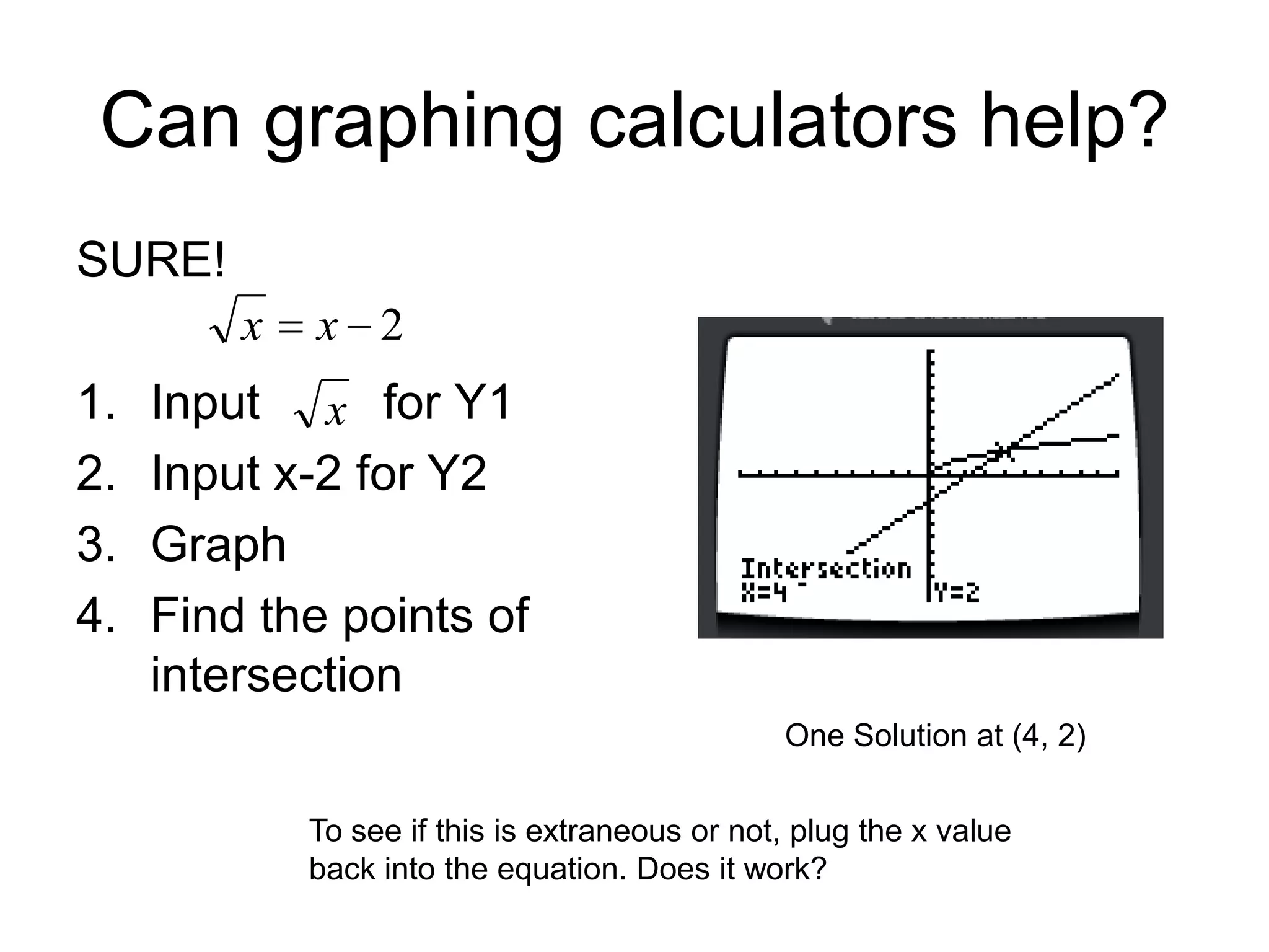 Can graphing calculators help?
SURE!
x

1.
2.
3.
4.

x 2

Input x for Y1
Input x-2 for Y2
Graph
Find the points of
intersection
One Solution at (4, 2)
To see if this is extraneous or not, plug the x value
back into the equation. Does it work?

 