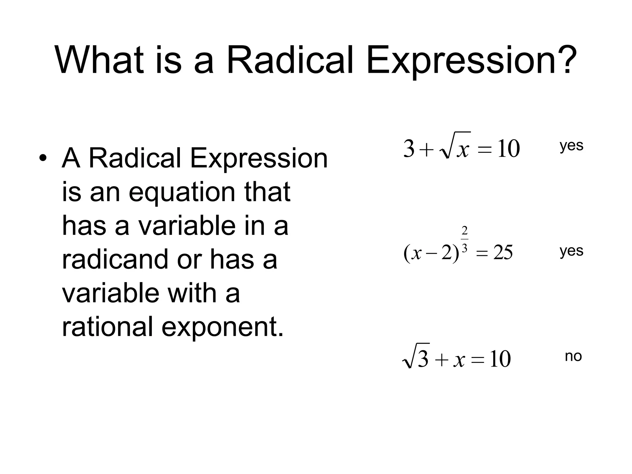 What is a Radical Expression?
• A Radical Expression
is an equation that
has a variable in a
radicand or has a
variable with a
rational exponent.

3

x 10
2
3

yes

25

yes

3 x 10

no

( x 2)

 