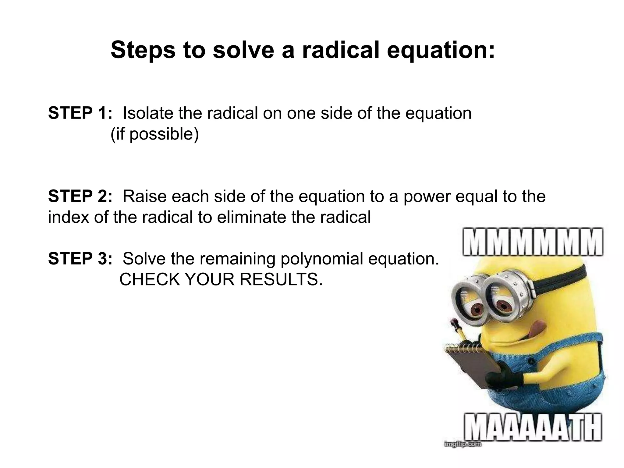 Steps to solve a radical equation:
STEP 1: Isolate the radical on one side of the equation
(if possible)

STEP 2: Raise each side of the equation to a power equal to the
index of the radical to eliminate the radical
STEP 3: Solve the remaining polynomial equation.
CHECK YOUR RESULTS.

 