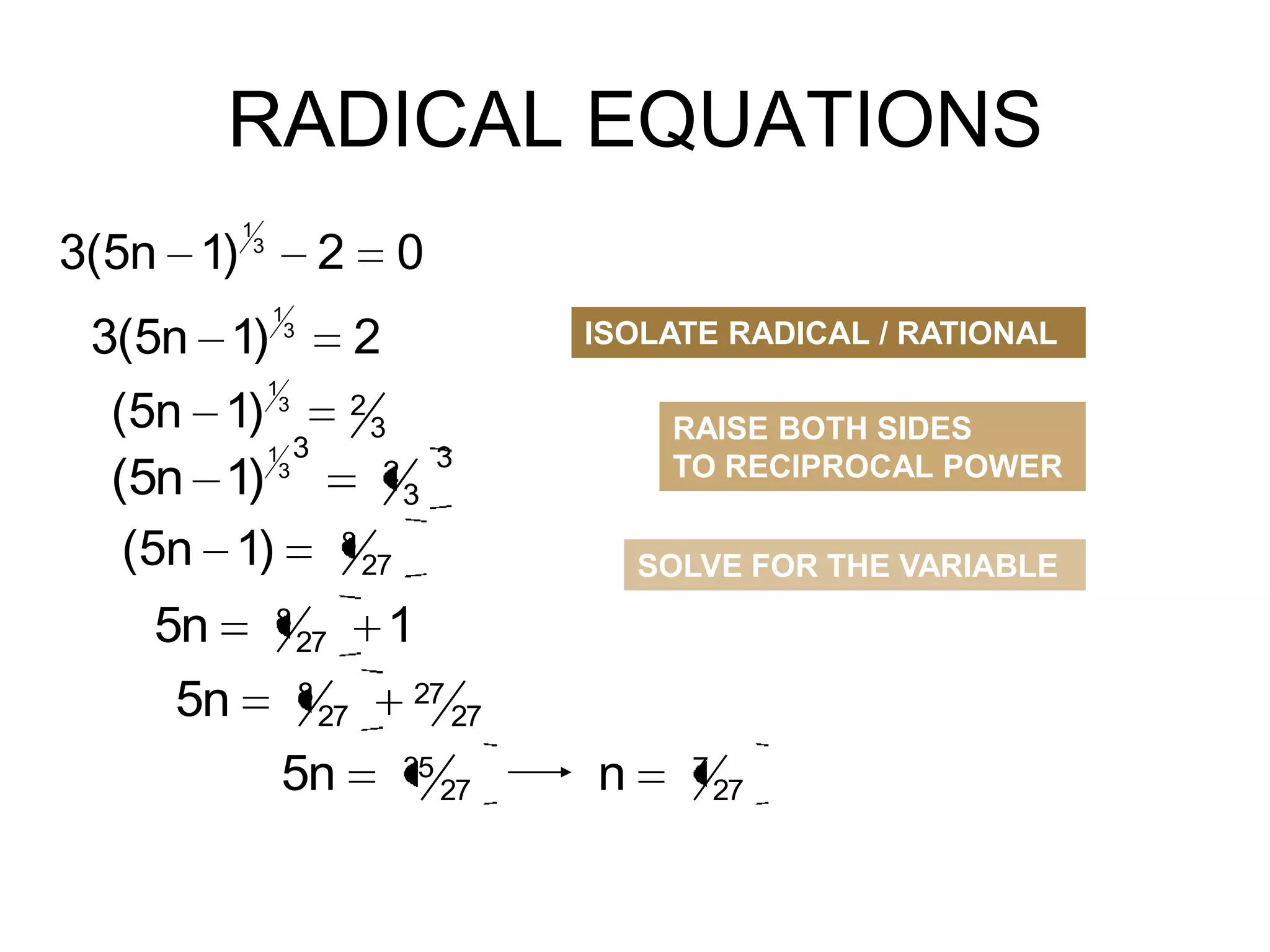 RADICAL EQUATIONS
3(5n 1)

1
3

2

3(5n 1)

1
3

2

1
3

(5n 1)
1 3
(5n 1) 3
(5n 1)

5n
5n

8

0
2

8

27

5n

RAISE BOTH SIDES
TO RECIPROCAL POWER

3

2

27
8

ISOLATE RADICAL / RATIONAL

3
3

SOLVE FOR THE VARIABLE

27

1
27
35

27

27

n

7

27

 