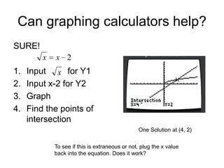Can graphing calculators help?
SURE!
x

1.
2.
3.
4.

x 2

Input x for Y1
Input x-2 for Y2
Graph
Find the points of
intersection
One Solution at (4, 2)
To see if this is extraneous or not, plug the x value
back into the equation. Does it work?

 
