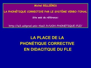 Michel BILLIÈRES
LA PHONÉTIQUE CORRECTIVE PAR LE SYSTÈME VERBO-TONAL
Site web de référence:

http://w3.uohprod.univ-tlse2.fr/UOH-PHONETIQUE-FLE/

LA PLACE DE LA
PHONÉTIQUE CORRECTIVE
EN DIDACITQUE DU FLE

 