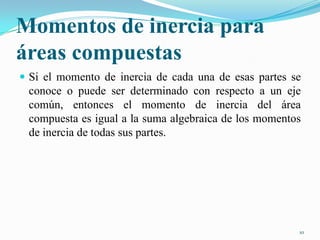 Momentos de inercia para
áreas compuestas
 Si el momento de inercia de cada una de esas partes se

conoce o puede ser determinado con respecto a un eje
común, entonces el momento de inercia del área
compuesta es igual a la suma algebraica de los momentos
de inercia de todas sus partes.

10

 