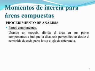 Momentos de inercia para
áreas compuestas
PROCEDIMIENTO DE ANÁLISIS
 Partes componentes.
Usando un croquis, divida el área en sus partes
componentes e indique la distancia perpendicular desde el
centroide de cada parte hasta el eje de referencia.

13

 