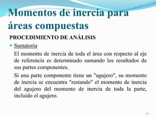 Momentos de inercia para
áreas compuestas
PROCEDIMIENTO DE ANÁLISIS
 Sumatoria
El momento de inercia de toda el área con respecto al eje
de referencia es determinado sumando los resultados de
sus partes componentes.
Si una parte componente tiene un "agujero", su momento
de inercia se encuentra "restando" el momento de inercia
del agujero del momento de inercia de toda la parte,
incluido el agujero.
15

 
