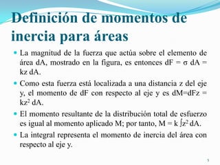 Definición de momentos de
inercia para áreas
 La magnitud de la fuerza que actúa sobre el elemento de

área dA, mostrado en la figura, es entonces dF = σ dA =
kz dA.
 Como esta fuerza está localizada a una distancia z del eje
y, el momento de dF con respecto al eje y es dM=dFz =
kz2 dA.
 El momento resultante de la distribución total de esfuerzo
es igual al momento aplicado M; por tanto, M = k ∫z2 dA.
 La integral representa el momento de inercia del área con
respecto al eje y.
5

 