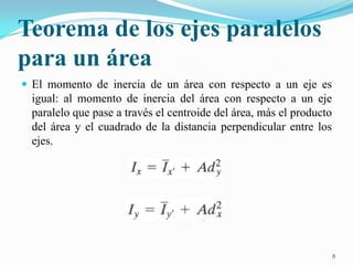 Teorema de los ejes paralelos
para un área
 El momento de inercia de un área con respecto a un eje es

igual: al momento de inercia del área con respecto a un eje
paralelo que pase a través el centroide del área, más el producto
del área y el cuadrado de la distancia perpendicular entre los
ejes.

8

 