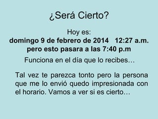 ¿Será Cierto?
Hoy es:
domingo 9 de febrero de 2014 12:27 a.m.
pero esto pasara a las 7:40 p.m
Funciona en el día que lo recibes…
Tal vez te parezca tonto pero la persona
que me lo envió quedo impresionada con
el horario. Vamos a ver si es cierto…

 