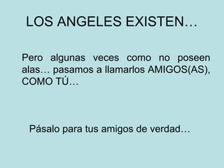 LOS ANGELES EXISTEN…
Pero algunas veces como no poseen
alas… pasamos a llamarlos AMIGOS(AS),
COMO TÚ…

Pásalo para tus amigos de verdad…

 