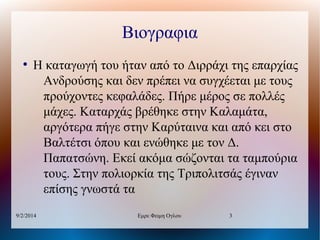 Βιογραφια
●

Η καταγωγή του ήταν από το Διρράχι της επαρχίας
Ανδρούσης και δεν πρέπει να συγχέεται με τους
προύχοντες κεφαλάδες. Πήρε μέρος σε πολλές
μάχες. Καταρχάς βρέθηκε στην Καλαμάτα,
αργότερα πήγε στην Καρύταινα και από κει στο
Βαλτέτσι όπου και ενώθηκε με τον Δ.
Παπατσώνη. Εκεί ακόμα σώζονται τα ταμπούρια
τους. Στην πολιορκία της Τριπολιτσάς έγιναν
επίσης γνωστά τα

9/2/2014

Εμρε Φειμη Ογλου

3

 