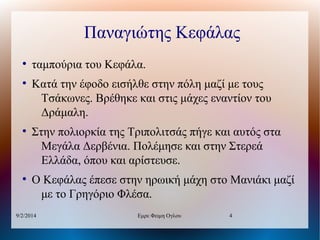 Παναγιώτης Κεφάλας
●

●

●

●

ταμπούρια του Κεφάλα.
Κατά την έφοδο εισήλθε στην πόλη μαζί με τους
Τσάκωνες. Βρέθηκε και στις μάχες εναντίον του
Δράμαλη.
Στην πολιορκία της Τριπολιτσάς πήγε και αυτός στα
Μεγάλα Δερβένια. Πολέμησε και στην Στερεά
Ελλάδα, όπου και αρίστευσε.
Ο Κεφάλας έπεσε στην ηρωική μάχη στο Μανιάκι μαζί
με το Γρηγόριο Φλέσα.

9/2/2014

Εμρε Φειμη Ογλου

4

 