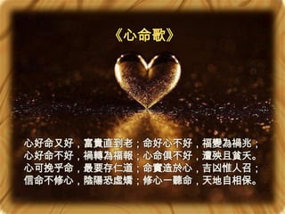 《心命歌》

心好命又好，富貴直到老；命好心不好，福變為禍兆；
心好命不好，禍轉為福報；心命俱不好，遭殃且貧夭。
心可挽乎命，最要存仁道；命實造於心，吉凶惟人召；
信命不修心，陰陽恐虛矯；修心一聽命，天地自相保。

 