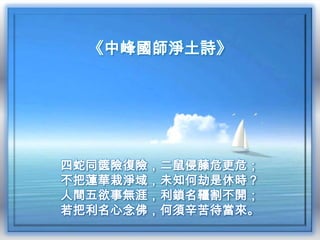 《中峰國師淨土詩》

四蛇同篋險復險，二鼠侵藤危更危；
不把蓮華栽淨域，未知何劫是休時？
人間五欲事無涯，利鎖名韁割不開；
若把利名心念佛，何須辛苦待當來。

 