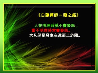 《白隱禪師 ~ 瞋之銘》
人在明理時就不會發怒，
當不明理時常會發怒。
大凡怒是發生在違而止於隨。

 