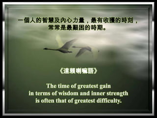 一個人的智慧及內心力量，最有收獲的時刻，
常常是最艱困的時期。

《達賴喇嘛語》
The time of greatest gain
in terms of wisdom and inner strength
is often that of greatest difficulty.

 