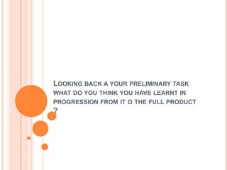LOOKING BACK A YOUR PRELIMINARY TASK
WHAT DO YOU THINK YOU HAVE LEARNT IN

PROGRESSION FROM IT O THE FULL PRODUCT

?

 