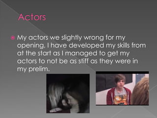 

My actors we slightly wrong for my
opening, I have developed my skills from
at the start as I managed to get my
actors to not be as stiff as they were in
my prelim.

 