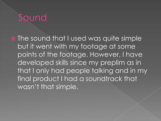 

The sound that I used was quite simple
but it went with my footage at some
points of the footage. However, I have
developed skills since my preplim as in
that I only had people talking and in my
final product I had a soundtrack that
wasn’t that simple.

 