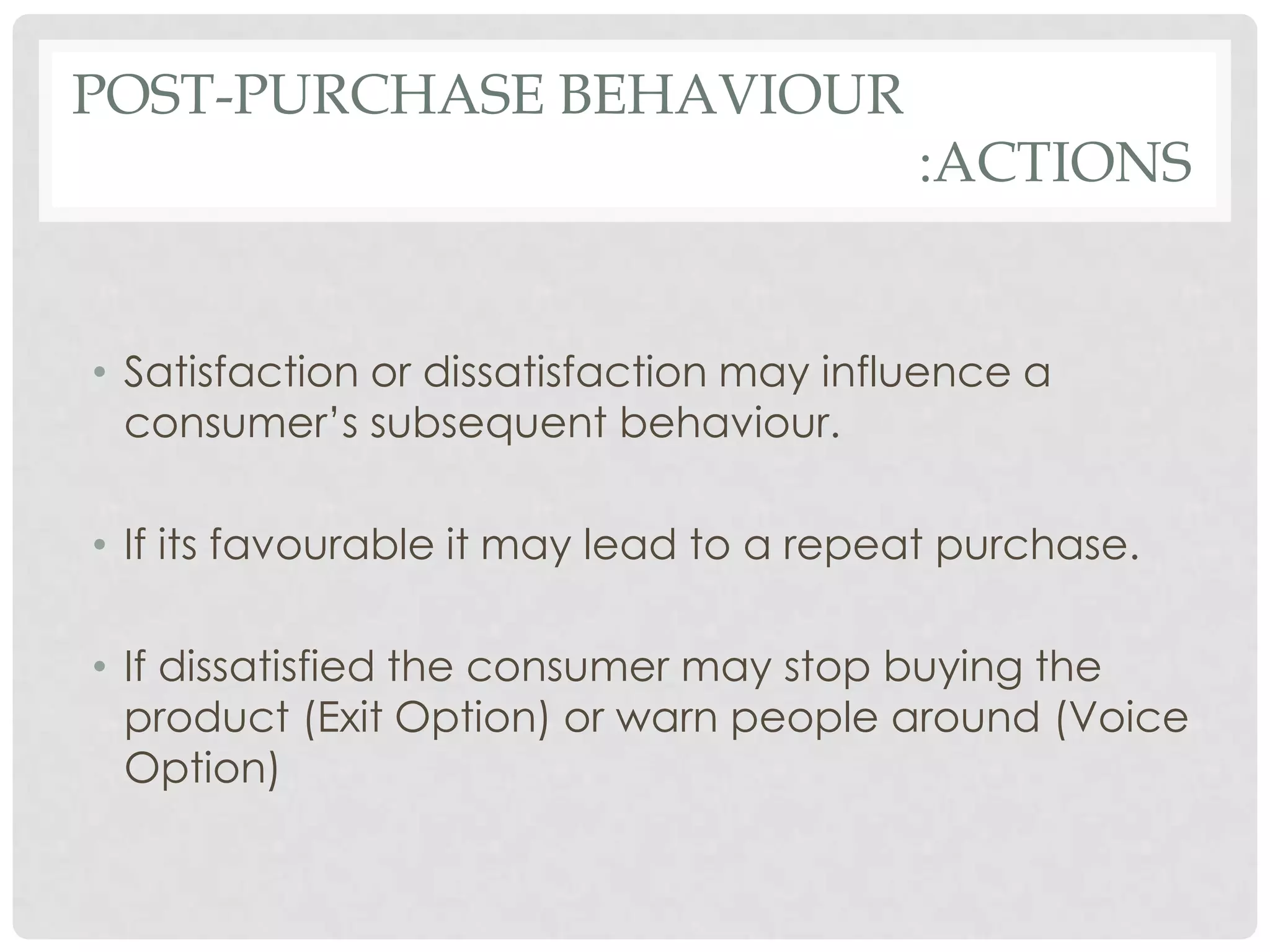 POST-PURCHASE BEHAVIOUR

:ACTIONS

• Satisfaction or dissatisfaction may influence a
consumer’s subsequent behaviour.

• If its favourable it may lead to a repeat purchase.
• If dissatisfied the consumer may stop buying the
product (Exit Option) or warn people around (Voice
Option)

 