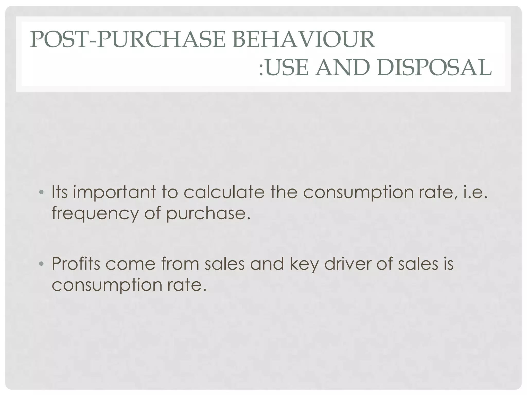 POST-PURCHASE BEHAVIOUR
:USE AND DISPOSAL

• Its important to calculate the consumption rate, i.e.
frequency of purchase.
• Profits come from sales and key driver of sales is
consumption rate.

 