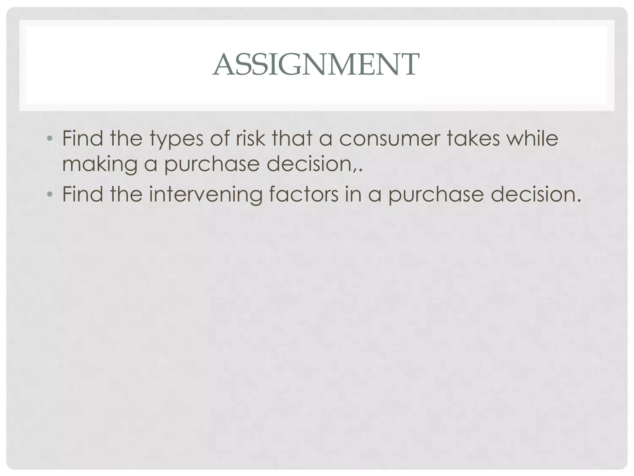 ASSIGNMENT
• Find the types of risk that a consumer takes while
making a purchase decision,.
• Find the intervening factors in a purchase decision.

 