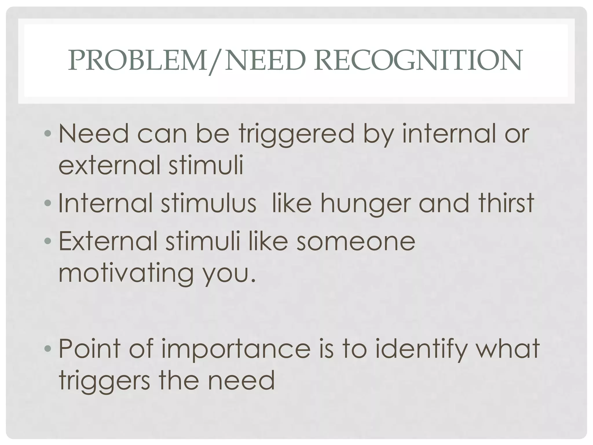 PROBLEM/NEED RECOGNITION
• Need can be triggered by internal or
external stimuli
• Internal stimulus like hunger and thirst
• External stimuli like someone
motivating you.

• Point of importance is to identify what
triggers the need

 