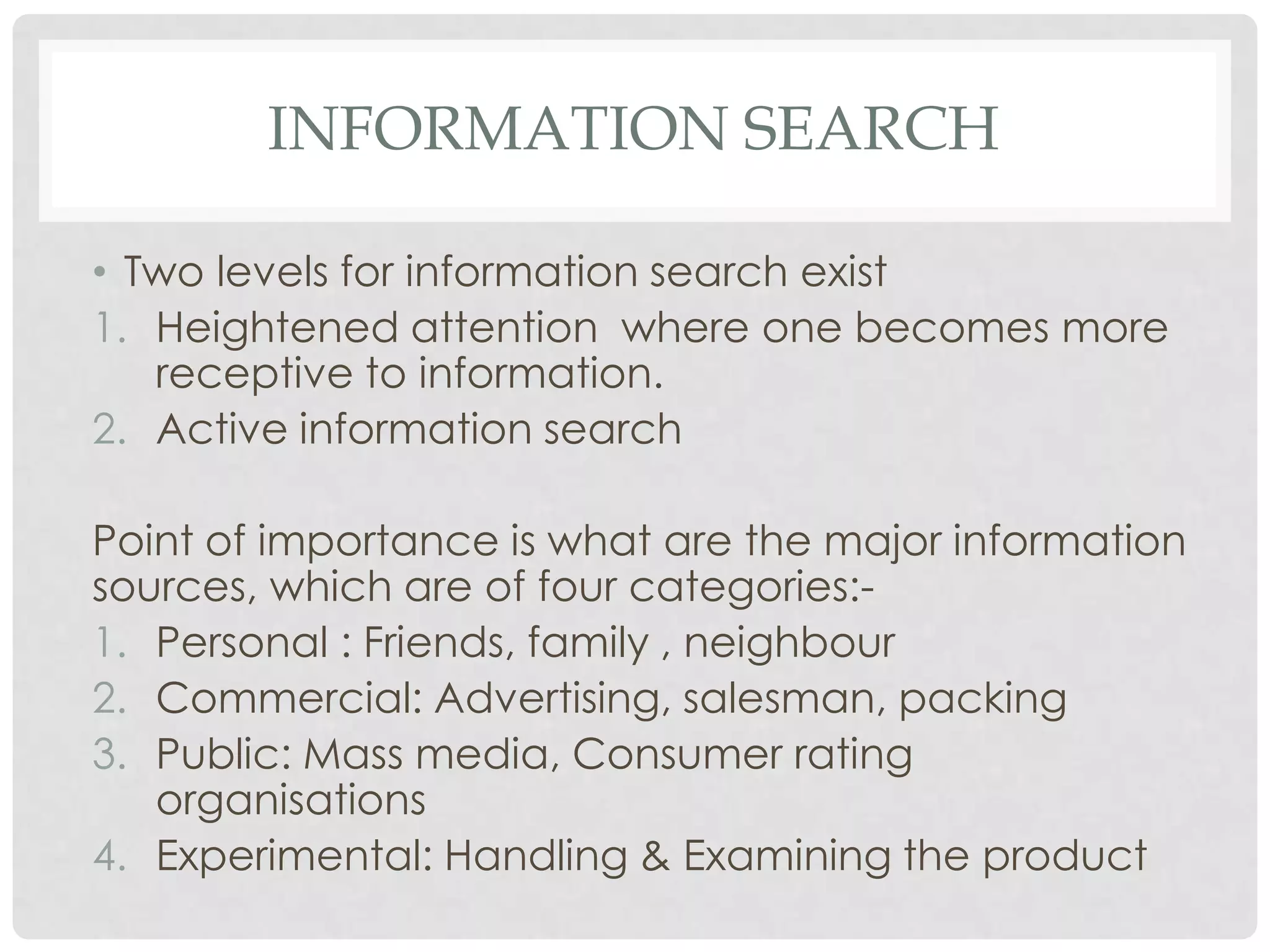 INFORMATION SEARCH
• Two levels for information search exist
1. Heightened attention where one becomes more
receptive to information.
2. Active information search

Point of importance is what are the major information
sources, which are of four categories:1. Personal : Friends, family , neighbour
2. Commercial: Advertising, salesman, packing
3. Public: Mass media, Consumer rating
organisations
4. Experimental: Handling & Examining the product

 