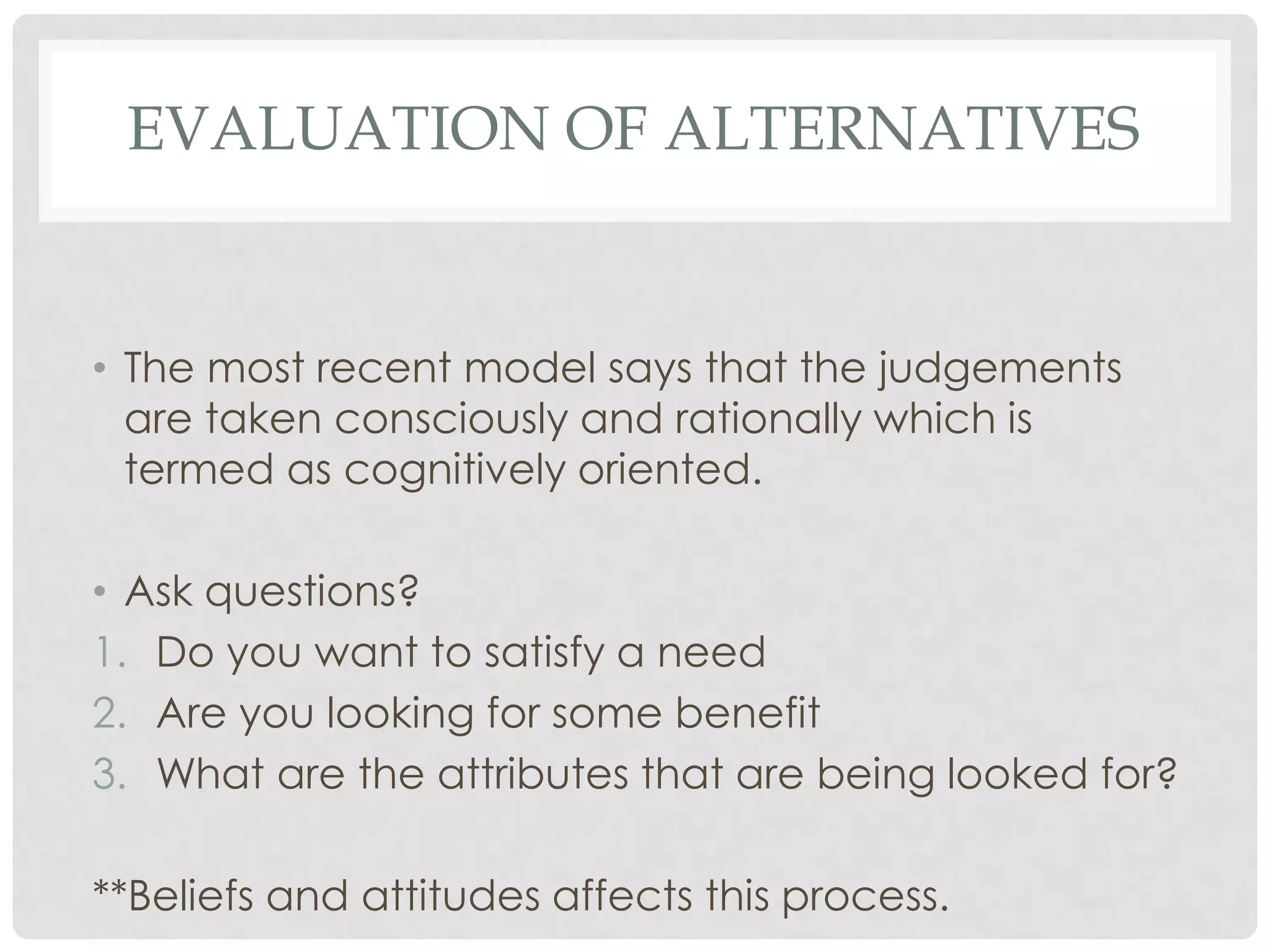 EVALUATION OF ALTERNATIVES

• The most recent model says that the judgements
are taken consciously and rationally which is
termed as cognitively oriented.
• Ask questions?
1. Do you want to satisfy a need
2. Are you looking for some benefit
3. What are the attributes that are being looked for?
**Beliefs and attitudes affects this process.

 