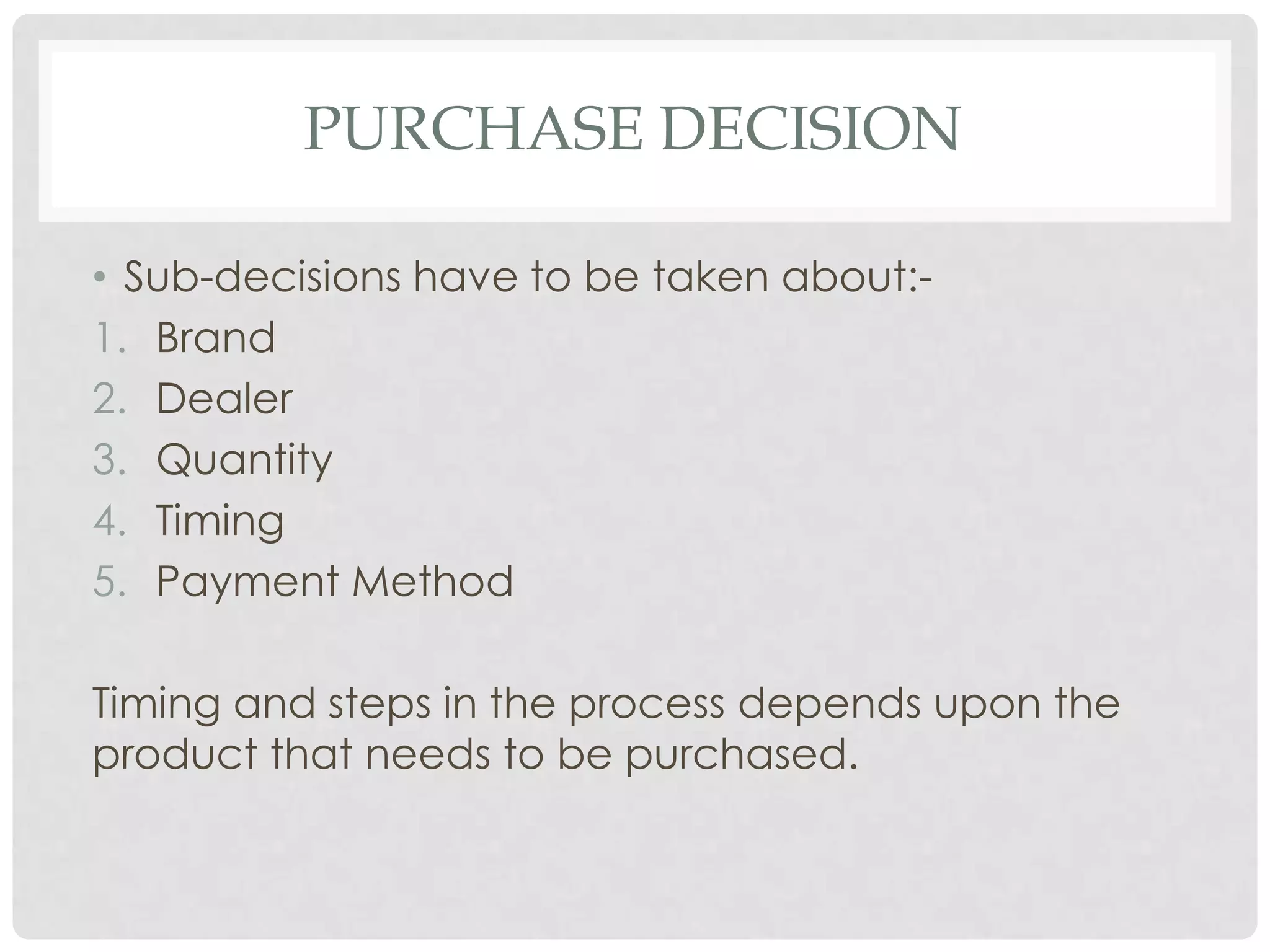 PURCHASE DECISION
• Sub-decisions have to be taken about:1. Brand
2. Dealer
3. Quantity
4. Timing
5. Payment Method
Timing and steps in the process depends upon the
product that needs to be purchased.

 
