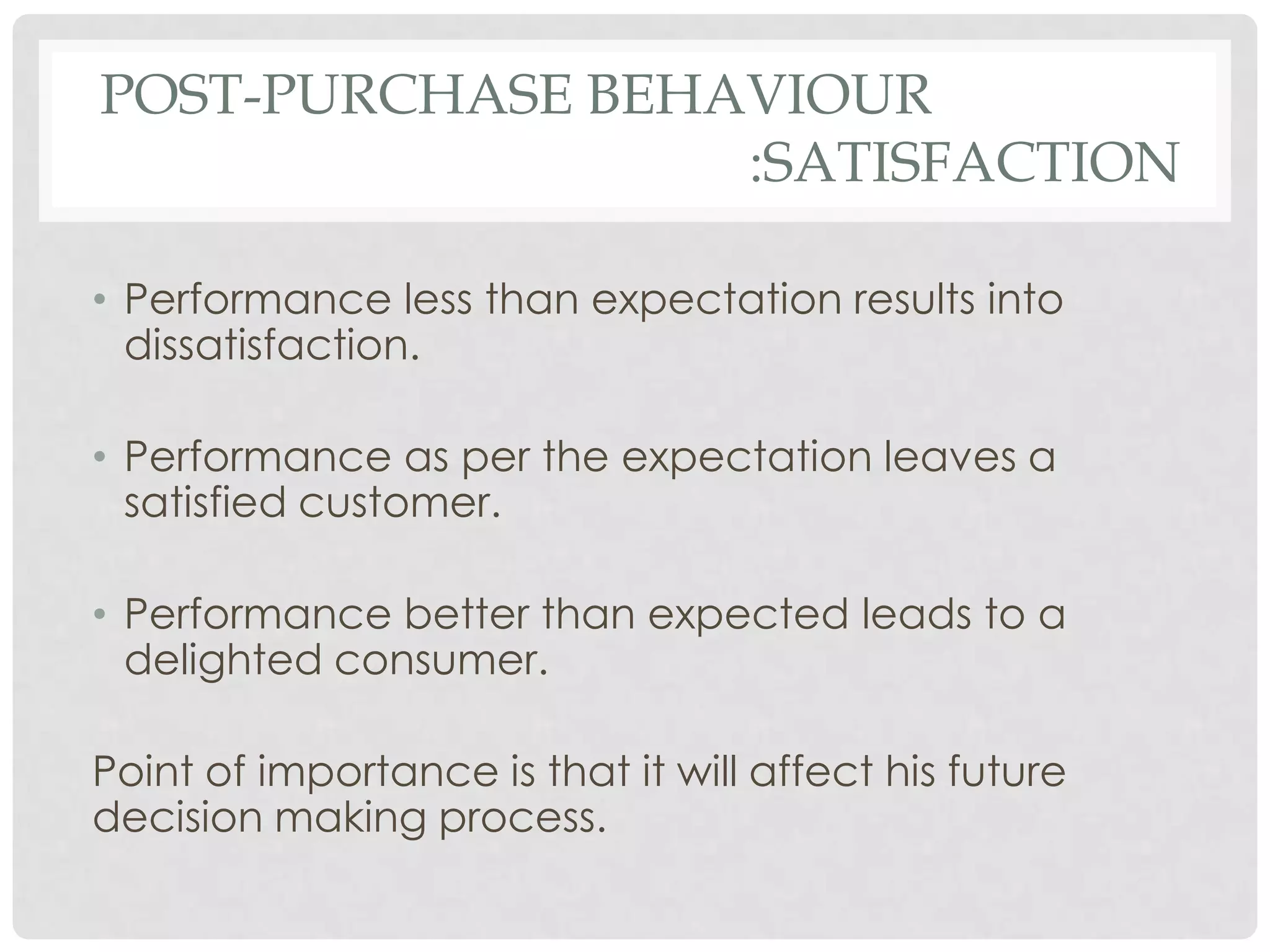 POST-PURCHASE BEHAVIOUR
:SATISFACTION
• Performance less than expectation results into
dissatisfaction.
• Performance as per the expectation leaves a
satisfied customer.
• Performance better than expected leads to a
delighted consumer.

Point of importance is that it will affect his future
decision making process.

 