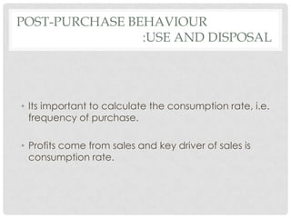POST-PURCHASE BEHAVIOUR
:USE AND DISPOSAL

• Its important to calculate the consumption rate, i.e.
frequency of purchase.
• Profits come from sales and key driver of sales is
consumption rate.

 