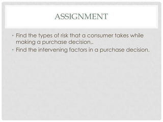 ASSIGNMENT
• Find the types of risk that a consumer takes while
making a purchase decision,.
• Find the intervening factors in a purchase decision.

 