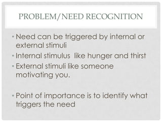 PROBLEM/NEED RECOGNITION
• Need can be triggered by internal or
external stimuli
• Internal stimulus like hunger and thirst
• External stimuli like someone
motivating you.

• Point of importance is to identify what
triggers the need

 
