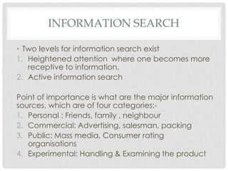 INFORMATION SEARCH
• Two levels for information search exist
1. Heightened attention where one becomes more
receptive to information.
2. Active information search

Point of importance is what are the major information
sources, which are of four categories:1. Personal : Friends, family , neighbour
2. Commercial: Advertising, salesman, packing
3. Public: Mass media, Consumer rating
organisations
4. Experimental: Handling & Examining the product

 