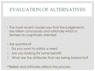 EVALUATION OF ALTERNATIVES

• The most recent model says that the judgements
are taken consciously and rationally which is
termed as cognitively oriented.
• Ask questions?
1. Do you want to satisfy a need
2. Are you looking for some benefit
3. What are the attributes that are being looked for?
**Beliefs and attitudes affects this process.

 
