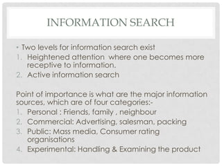 INFORMATION SEARCH
• Two levels for information search exist
1. Heightened attention where one becomes more
receptive to i...