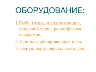 ОБОРУДОВАНИЕ:
1.Рыба, птица, млекопитающие,
дождевой червь, ракообразные,
насекомое;
2. Спички, препаровальная игла;
3. чешуя, перо, шерсть, волос, рог

 