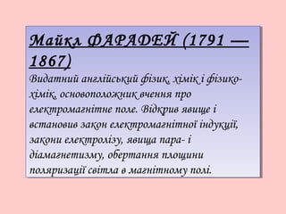 Майкл ФАРАДЕЙ (1791 —
Майкл ФАРАДЕЙ (1791 —
1867)
1867)
Видатний англійський фізик, хімік іі фізикоВидатний англійський фізик, хімік фізикохімік, основоположник вчення про
хімік, основоположник вчення про
електромагнітне поле. Відкрив явище іі
електромагнітне поле. Відкрив явище
встановив закон електромагнітної індукції,
встановив закон електромагнітної індукції,
закони електролізу, явища пара- іі
закони електролізу, явища парадіамагнетизму, обертання площини
діамагнетизму, обертання площини
поляризації світла вв магнітному полі.
поляризації світла магнітному полі.

 