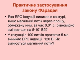 Практичне застосування
закону Фарадея
• Яка ЕРС індукції виникає в контурі,
якщо магнітний потік через площу,
обмежену ним, за час 0,01 с рівномірно
-3
змінюється на 5·10 Вб?
• У котушці з 100 витків протягом 5 мс
виникає ЕРС індукції 120 В. Як
змінюється магнітний потік?

 