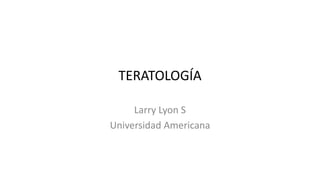 TERATOLOGÍA
Larry Lyon S
Universidad Americana

 