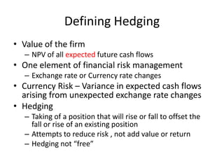 Defining Hedging
• Value of the firm
– NPV of all expected future cash flows

• One element of financial risk management
– Exchange rate or Currency rate changes

• Currency Risk – Variance in expected cash flows
arising from unexpected exchange rate changes
• Hedging
– Taking of a position that will rise or fall to offset the
fall or rise of an existing position
– Attempts to reduce risk , not add value or return
– Hedging not “free”

 