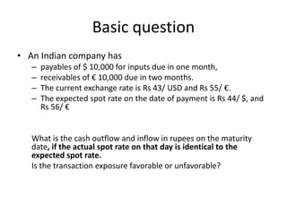 Basic question
• An Indian company has
–
–
–
–

payables of $ 10,000 for inputs due in one month,
receivables of € 10,000 due in two months.
The current exchange rate is Rs 43/ USD and Rs 55/ €.
The expected spot rate on the date of payment is Rs 44/ $, and
Rs 56/ €

What is the cash outflow and inflow in rupees on the maturity
date, if the actual spot rate on that day is identical to the
expected spot rate.
Is the transaction exposure favorable or unfavorable?

 