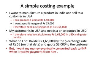 A simple costing example
• I want to manufacture a product in India and sell to a
customer in USA
– I can produce 1 unit at Rs 1,50,000
– I want a profit margin of Rs 15,000
– I therefore need a selling price of Rs 1,65,000

• My customer is in USA and needs a price quoted in USD.
– I therefore need to calculate my Rs 1,65,000 in USD and quote
to him.

• What do I do: Divide Rs 1,65,000 by the $ exchange rate
of Rs 55 (on that date) and quote $3,000 to the customer
• But, I want my money eventually converted back to INR
when I receive payment from him .

 