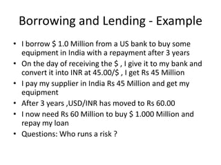 Borrowing and Lending - Example
• I borrow $ 1.0 Million from a US bank to buy some
equipment in India with a repayment after 3 years
• On the day of receiving the $ , I give it to my bank and
convert it into INR at 45.00/$ , I get Rs 45 Million
• I pay my supplier in India Rs 45 Million and get my
equipment
• After 3 years ,USD/INR has moved to Rs 60.00
• I now need Rs 60 Million to buy $ 1.000 Million and
repay my loan
• Questions: Who runs a risk ?

 