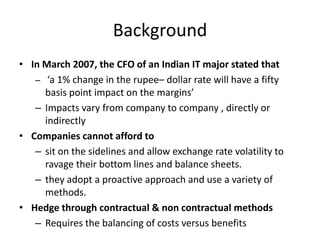 Background
• In March 2007, the CFO of an Indian IT major stated that
– ‘a 1% change in the rupee– dollar rate will have a fifty
basis point impact on the margins’
– Impacts vary from company to company , directly or
indirectly
• Companies cannot afford to
– sit on the sidelines and allow exchange rate volatility to
ravage their bottom lines and balance sheets.
– they adopt a proactive approach and use a variety of
methods.
• Hedge through contractual & non contractual methods
– Requires the balancing of costs versus benefits

 