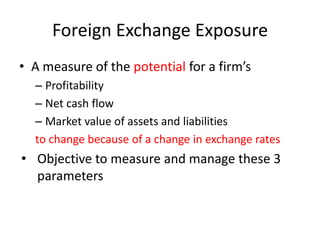 Foreign Exchange Exposure
• A measure of the potential for a firm’s
– Profitability
– Net cash flow
– Market value of assets and liabilities
to change because of a change in exchange rates

• Objective to measure and manage these 3
parameters

 