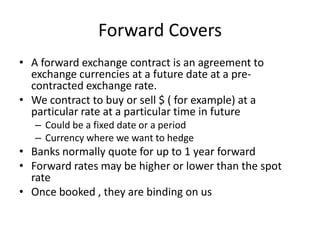 Forward Covers
• A forward exchange contract is an agreement to
exchange currencies at a future date at a precontracted exchange rate.
• We contract to buy or sell $ ( for example) at a
particular rate at a particular time in future
– Could be a fixed date or a period
– Currency where we want to hedge

• Banks normally quote for up to 1 year forward
• Forward rates may be higher or lower than the spot
rate
• Once booked , they are binding on us

 